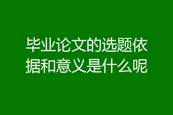 毕业论文的选题依据和意义是什么呢
