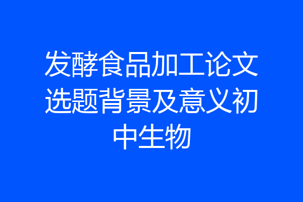 发酵食品加工论文选题背景及意义初中生物