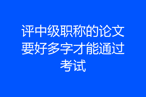 评中级职称的论文要好多字才能通过考试