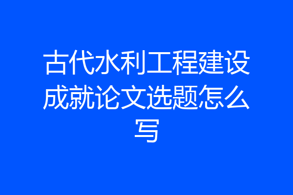 古代水利工程建设成就论文选题怎么写