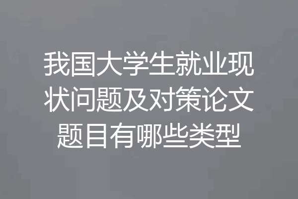 我国大学生就业现状问题及对策论文题目有哪些类型