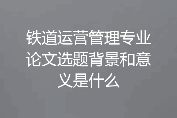 铁道运营管理专业论文选题背景和意义是什么