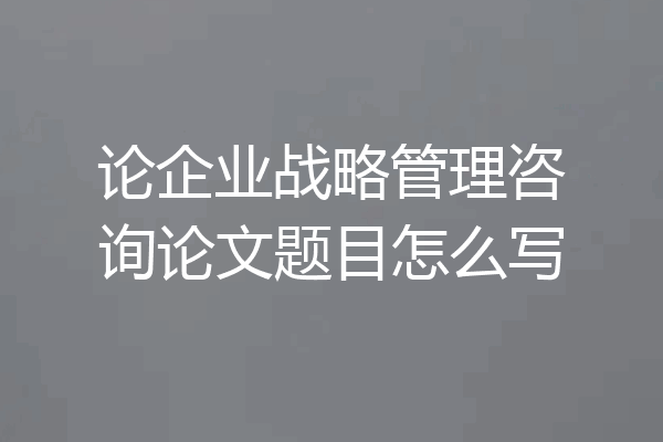 论企业战略管理咨询论文题目怎么写