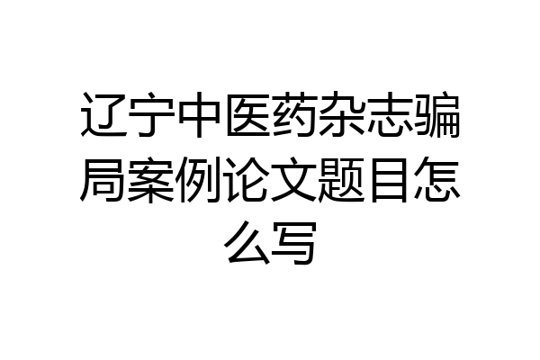 辽宁中医药杂志骗局案例论文题目怎么写