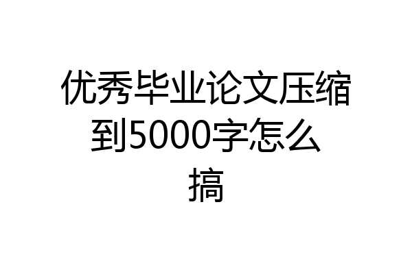 优秀毕业论文压缩到5000字怎么搞