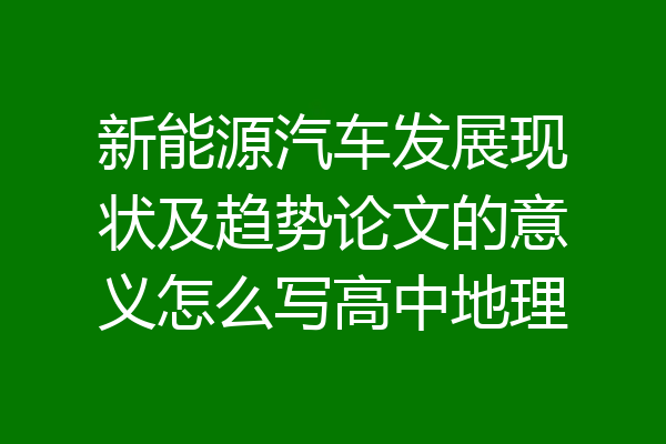 新能源汽车发展现状及趋势论文的意义怎么写高中地理