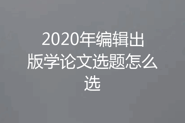 2020年编辑出版学论文选题怎么选