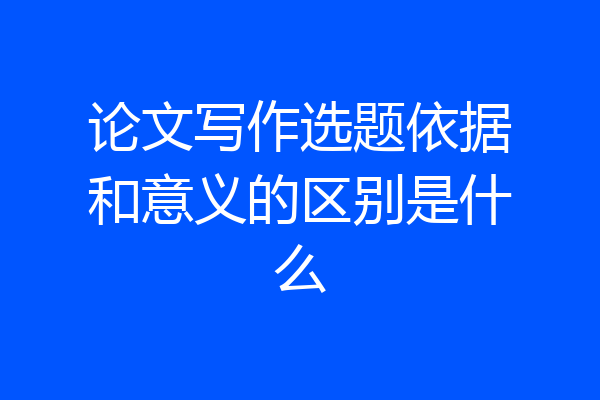 论文写作选题依据和意义的区别是什么