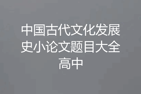 中国古代文化发展史小论文题目大全高中