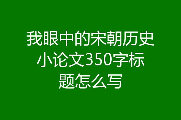 我眼中的宋朝历史小论文350字标题怎么写