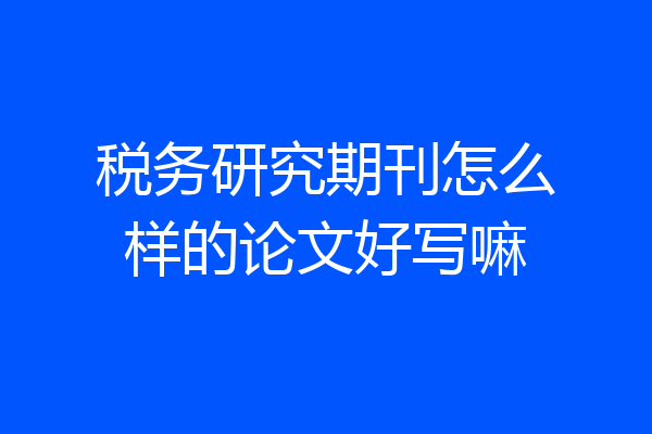 税务研究期刊怎么样的论文好写嘛