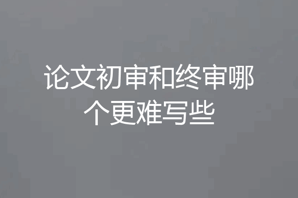 论文初审和终审哪个更难写些