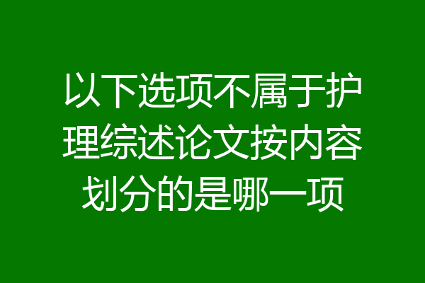 以下选项不属于护理综述论文按内容划分的是哪一项