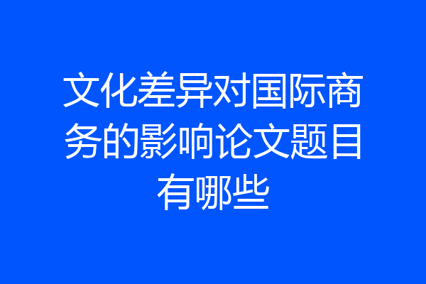文化差异对国际商务的影响论文题目有哪些