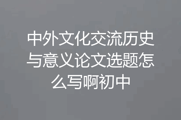 中外文化交流历史与意义论文选题怎么写啊初中