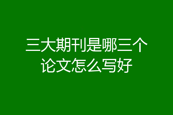 三大期刊是哪三个论文怎么写好