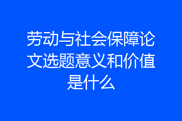 劳动与社会保障论文选题意义和价值是什么