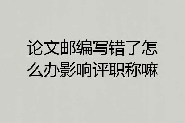 论文邮编写错了怎么办影响评职称嘛