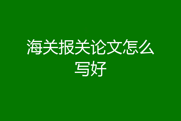 海关报关论文怎么写好