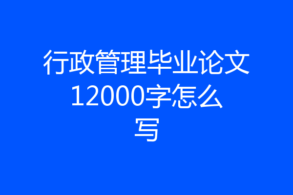 行政管理毕业论文12000字怎么写
