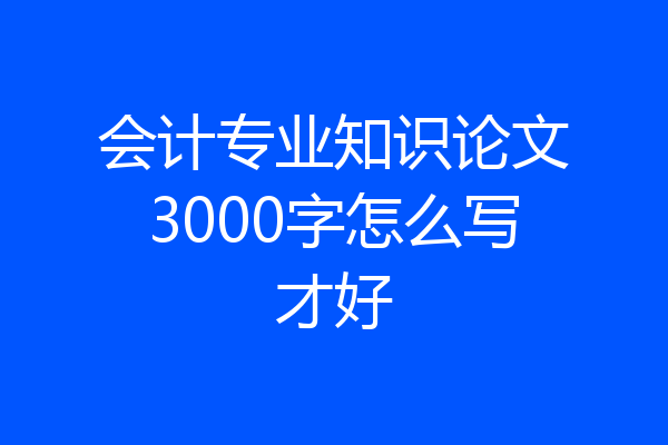 会计专业知识论文3000字怎么写才好