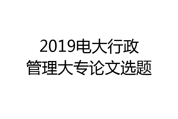 2019电大行政管理大专论文选题