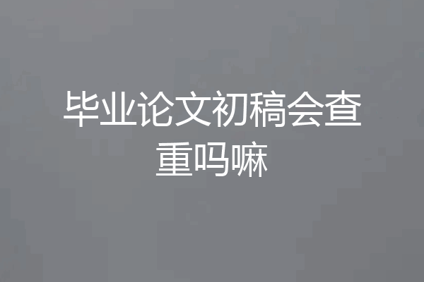 毕业论文初稿会查重吗嘛
