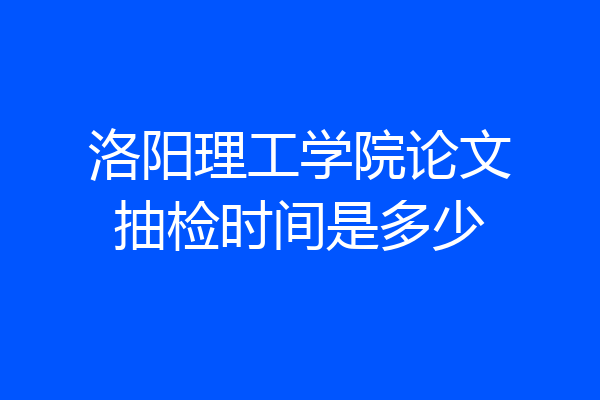 洛阳理工学院论文抽检时间是多少