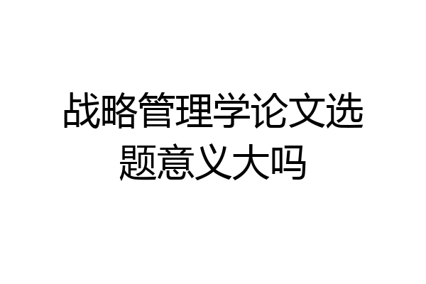 战略管理学论文选题意义大吗