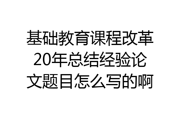 基础教育课程改革20年总结经验论文题目怎么写的啊
