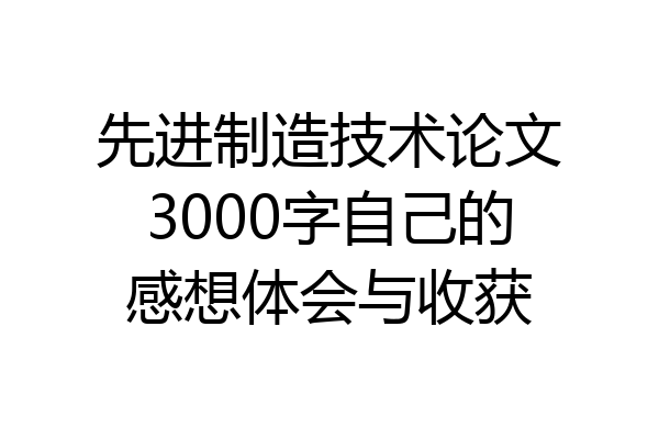 先进制造技术论文3000字自己的感想体会与收获