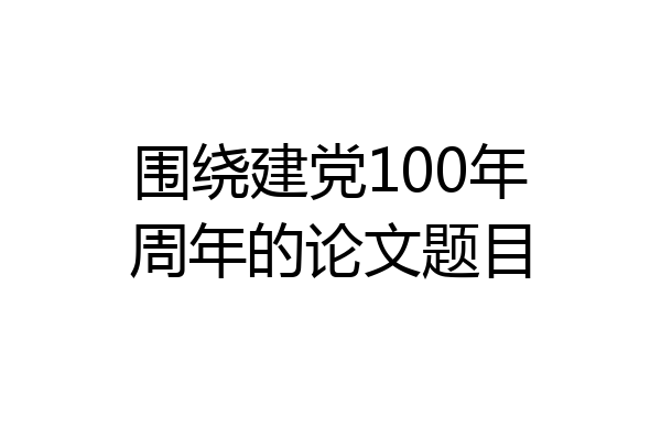 围绕建党100年周年的论文题目