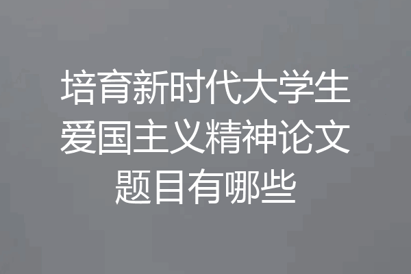 培育新时代大学生爱国主义精神论文题目有哪些
