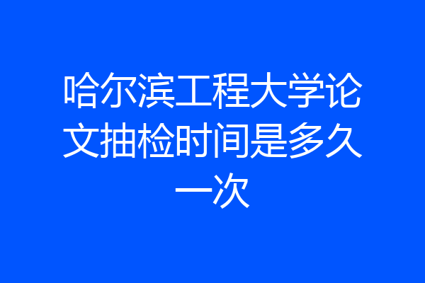 哈尔滨工程大学论文抽检时间是多久一次