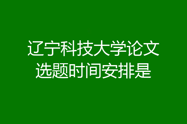 辽宁科技大学论文选题时间安排是