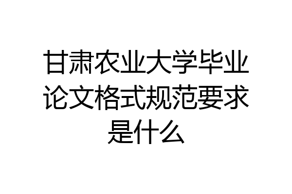 甘肃农业大学毕业论文格式规范要求是什么