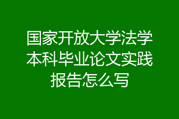 国家开放大学法学本科毕业论文实践报告怎么写