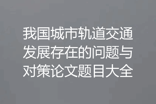 我国城市轨道交通发展存在的问题与对策论文题目大全