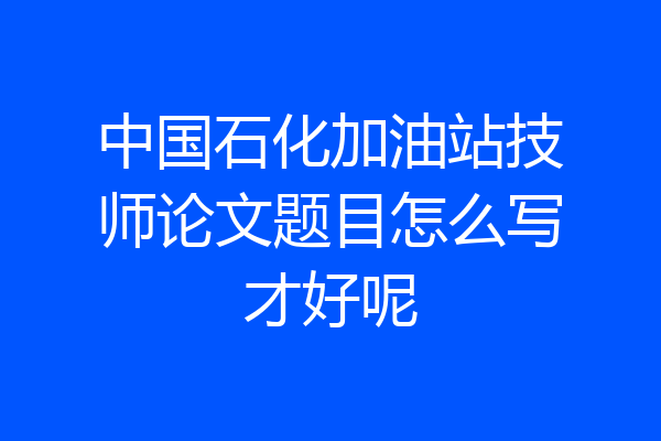 中国石化加油站技师论文题目怎么写才好呢