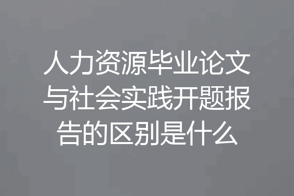 人力资源毕业论文与社会实践开题报告的区别是什么