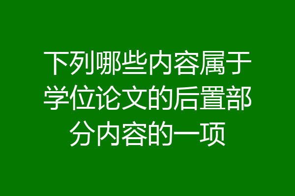 下列哪些内容属于学位论文的后置部分内容的一项