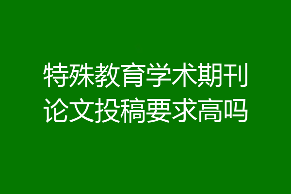 特殊教育学术期刊论文投稿要求高吗