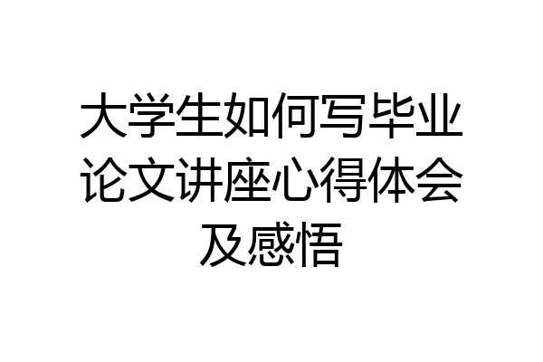 大学生如何写毕业论文讲座心得体会及感悟