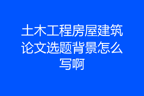 土木工程房屋建筑论文选题背景怎么写啊