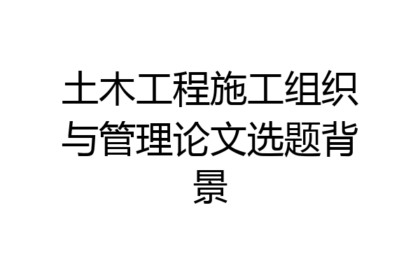 土木工程施工组织与管理论文选题背景