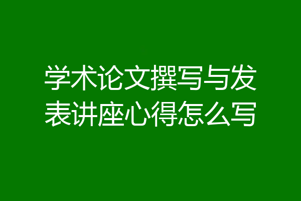 学术论文撰写与发表讲座心得怎么写