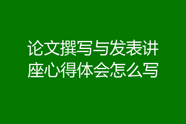 论文撰写与发表讲座心得体会怎么写
