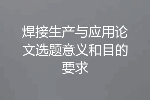焊接生产与应用论文选题意义和目的要求