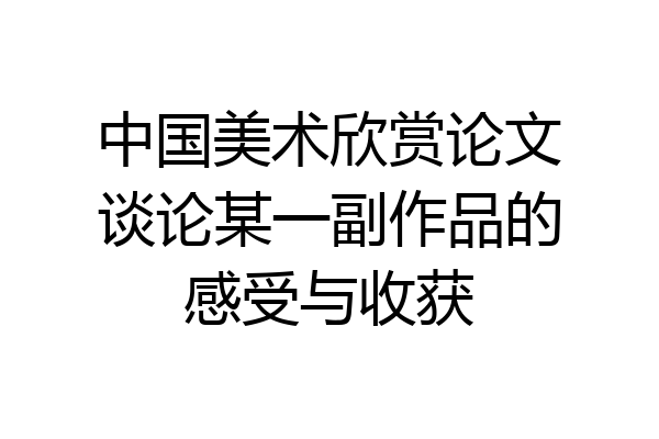 中国美术欣赏论文谈论某一副作品的感受与收获