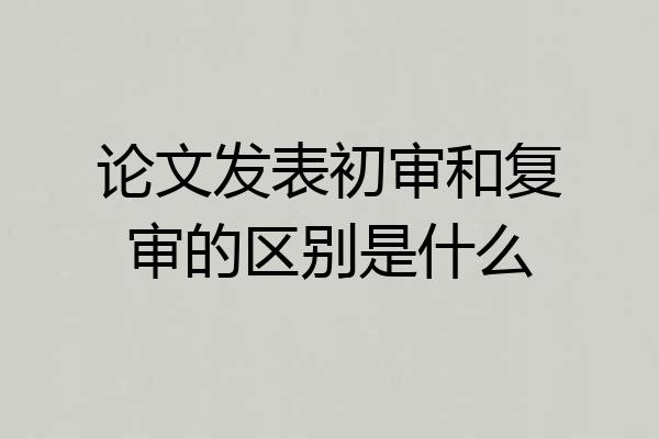 论文发表初审和复审的区别是什么